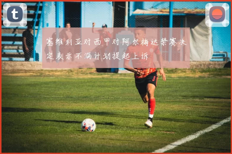 塞维利亚对西甲对阿尔梅达禁赛决定表示不满计划提起上诉