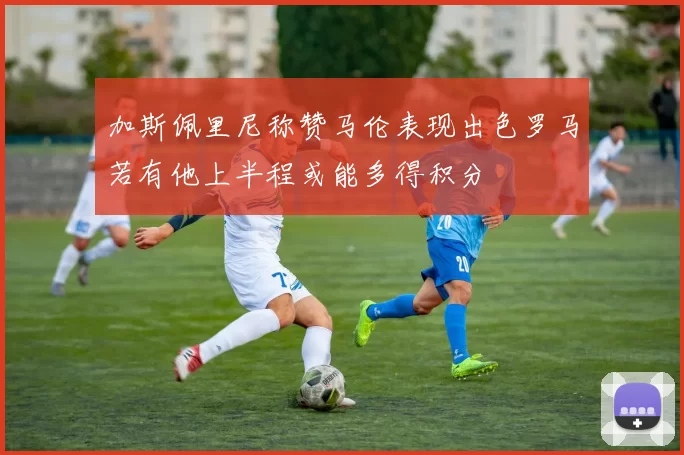 加斯佩里尼称赞马伦表现出色罗马若有他上半程或能多得积分