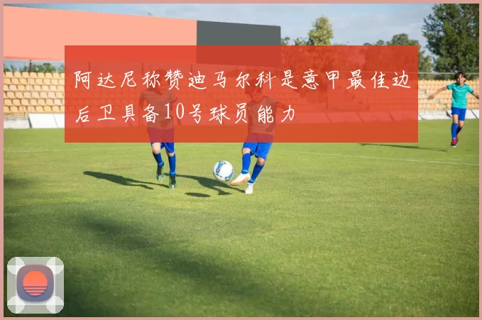 阿达尼称赞迪马尔科是意甲最佳边后卫具备10号球员能力