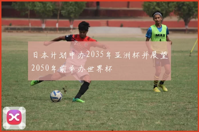 日本计划申办2035年亚洲杯并展望2050年前举办世界杯