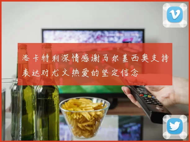 洛卡特利深情感谢马尔基西奥支持表达对尤文热爱的坚定信念