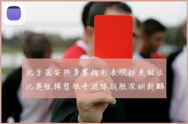北京国安热身赛精彩表现林良铭法比奥张稀哲联手进球战胜深圳新鹏城