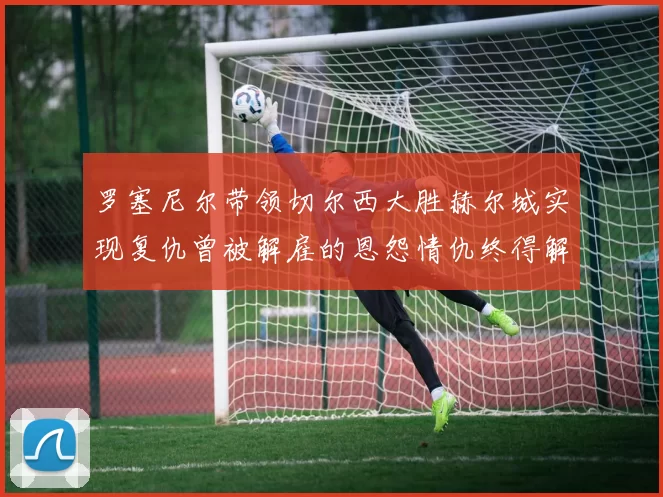 罗塞尼尔带领切尔西大胜赫尔城实现复仇曾被解雇的恩怨情仇终得解开