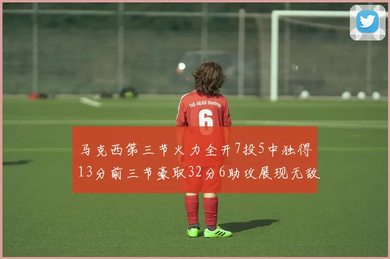 马克西第三节火力全开7投5中独得13分前三节豪取32分6助攻展现无敌续航