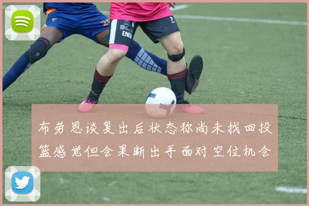 布劳恩谈复出后状态称尚未找回投篮感觉但会果断出手面对空位机会