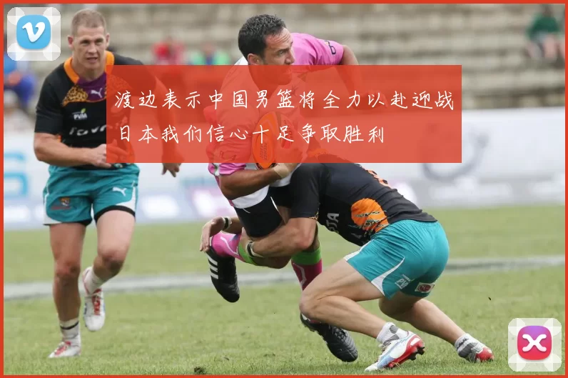 渡边表示中国男篮将全力以赴迎战日本我们信心十足争取胜利