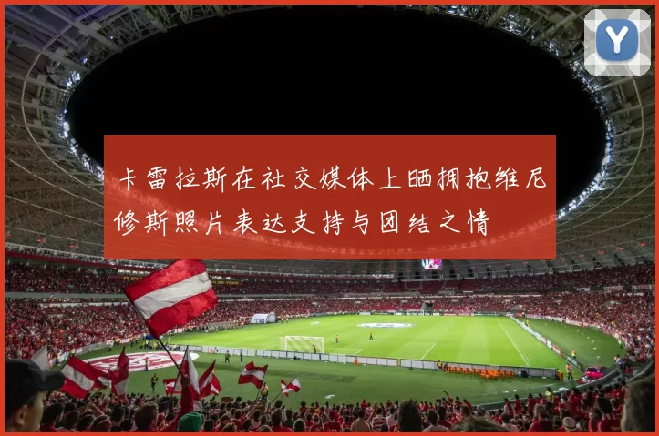卡雷拉斯在社交媒体上晒拥抱维尼修斯照片表达支持与团结之情