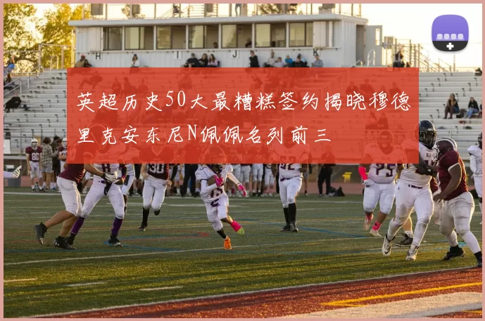 英超历史50大最糟糕签约揭晓穆德里克安东尼N佩佩名列前三