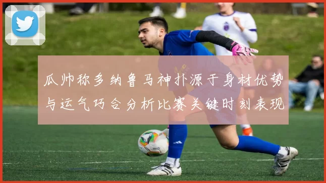 瓜帅称多纳鲁马神扑源于身材优势与运气巧合分析比赛关键时刻表现