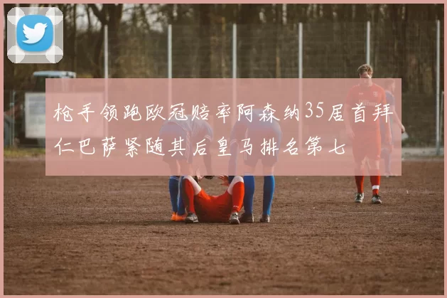 枪手领跑欧冠赔率阿森纳35居首拜仁巴萨紧随其后皇马排名第七