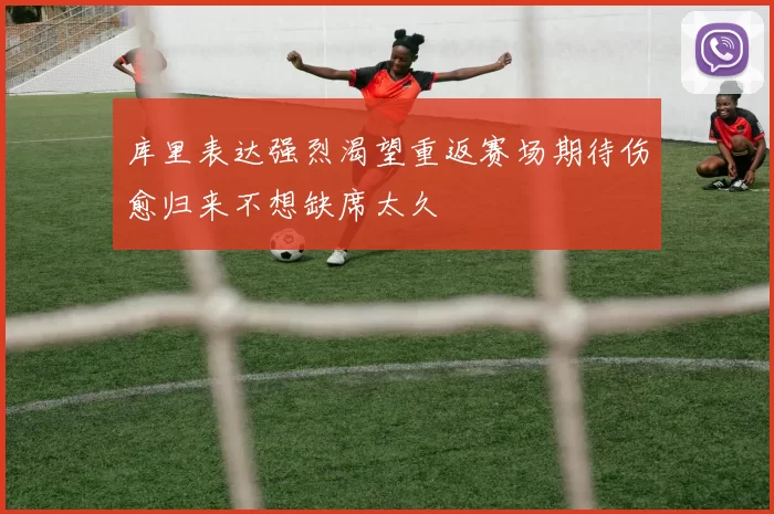 库里表达强烈渴望重返赛场期待伤愈归来不想缺席太久