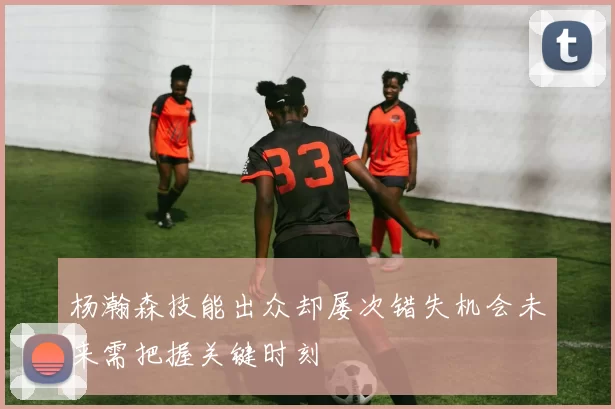 杨瀚森技能出众却屡次错失机会未来需把握关键时刻