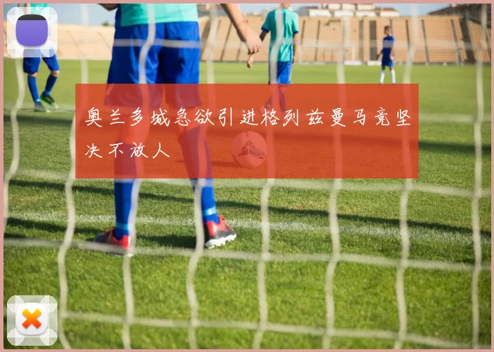 奥兰多城急欲引进格列兹曼马竞坚决不放人