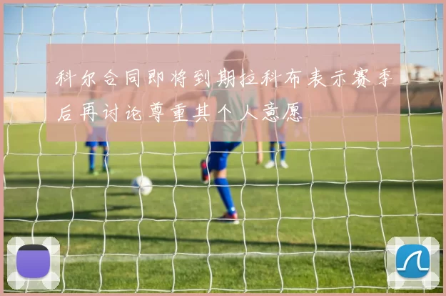 科尔合同即将到期拉科布表示赛季后再讨论尊重其个人意愿