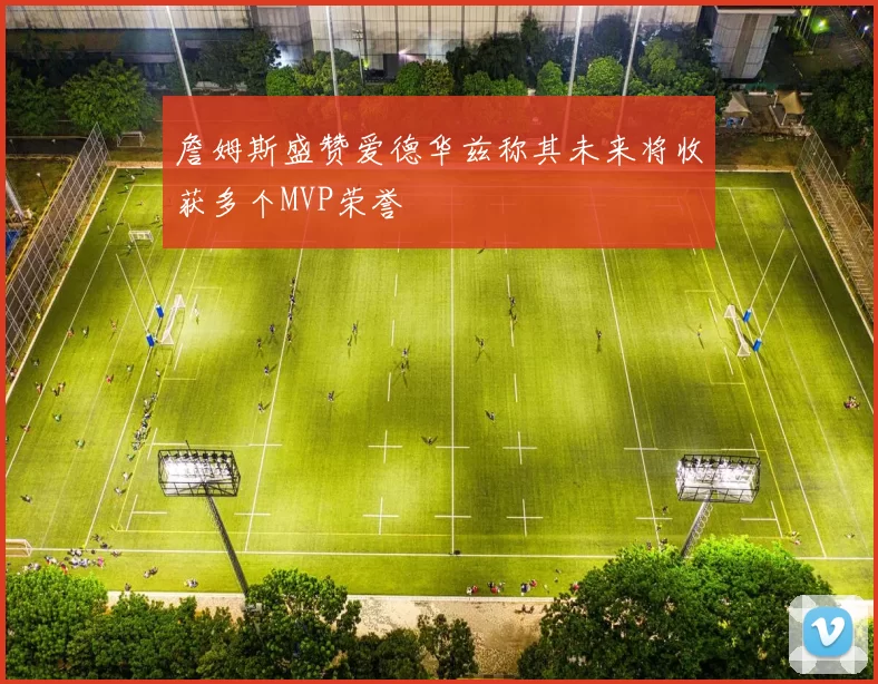 詹姆斯盛赞爱德华兹称其未来将收获多个MVP荣誉