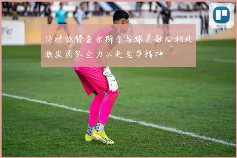 怀特称赞查尔斯李与球员融洽相处激发团队全力以赴竞争精神