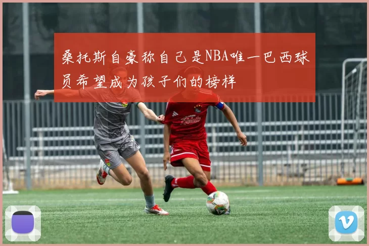 桑托斯自豪称自己是NBA唯一巴西球员希望成为孩子们的榜样