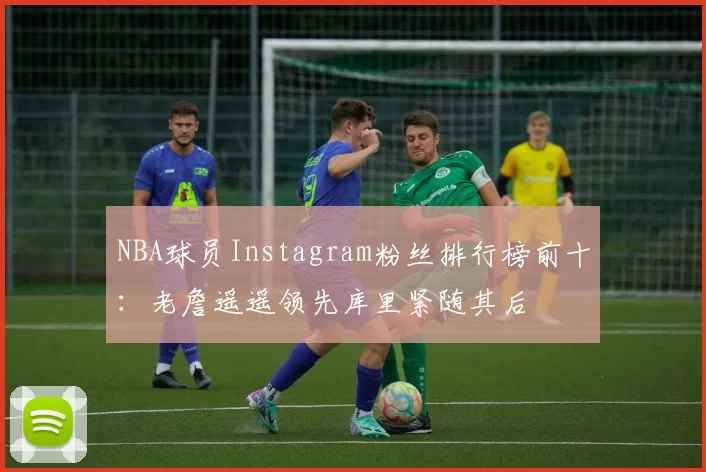 NBA球员Instagram粉丝排行榜前十：老詹遥遥领先库里紧随其后