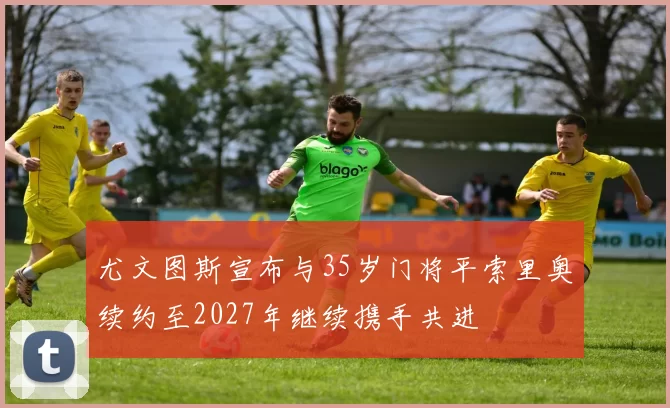 尤文图斯宣布与35岁门将平索里奥续约至2027年继续携手共进