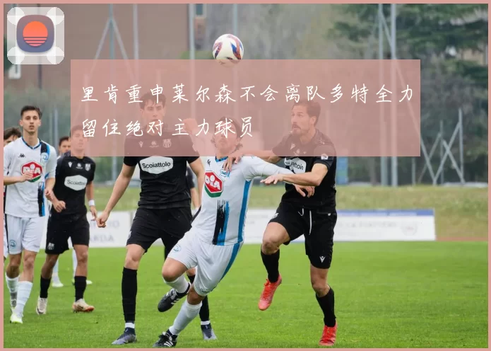 里肯重申莱尔森不会离队多特全力留住绝对主力球员